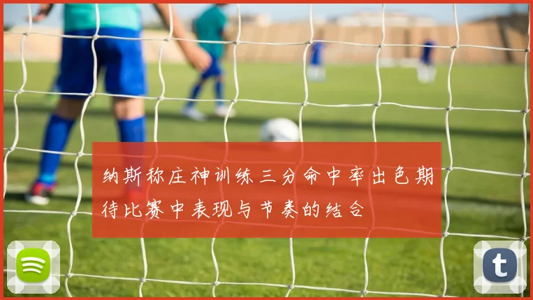 纳斯称庄神训练三分命中率出色期待比赛中表现与节奏的结合