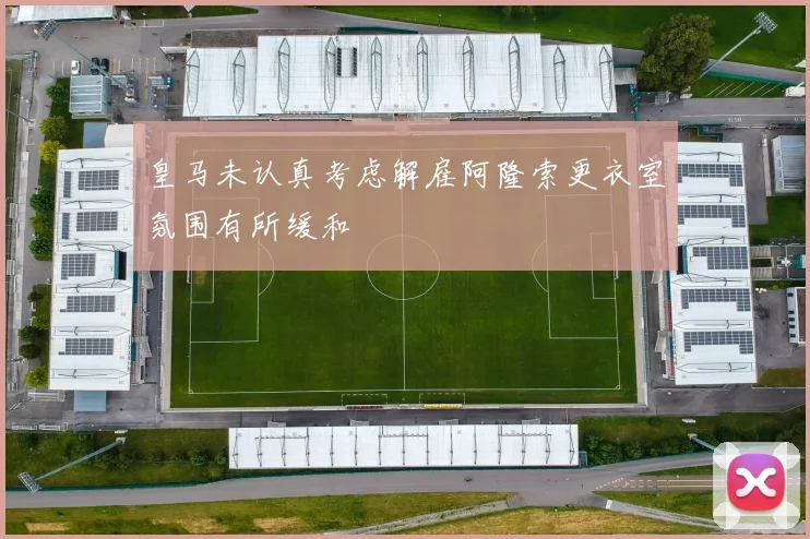 皇马未认真考虑解雇阿隆索更衣室氛围有所缓和