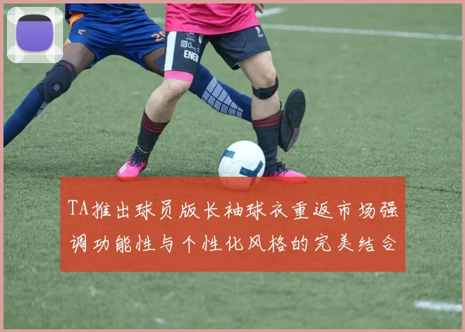 TA推出球员版长袖球衣重返市场强调功能性与个性化风格的完美结合