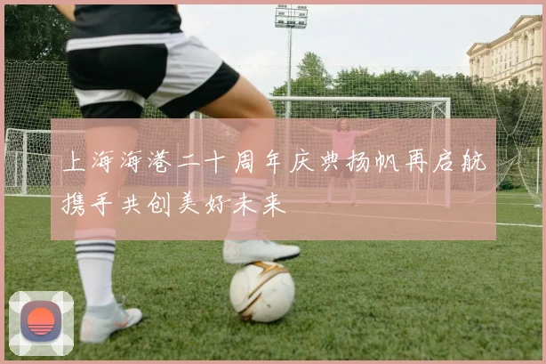 上海海港二十周年庆典扬帆再启航携手共创美好未来