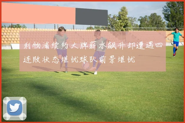 利物浦续约大牌薪水飙升却遭遇四连败状态堪忧球队前景堪忧