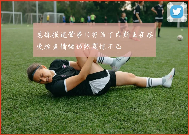 意媒报道肇事门将马丁内斯正在接受检查情绪仍然震惊不已