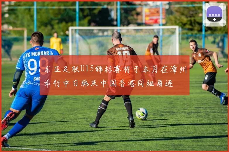 东亚足联U15锦标赛将于本月在漳州举行中日韩及中国香港同组角逐