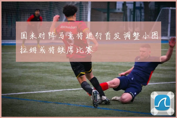 国米对阵马竞将进行首发调整小图拉姆或将缺席比赛