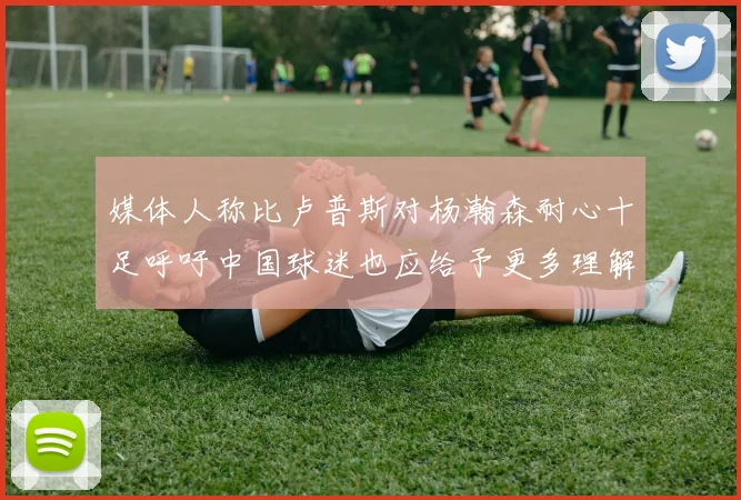 媒体人称比卢普斯对杨瀚森耐心十足呼吁中国球迷也应给予更多理解与支持