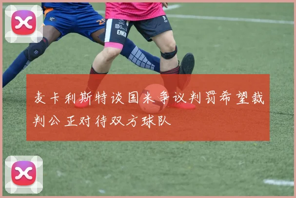 麦卡利斯特谈国米争议判罚希望裁判公正对待双方球队