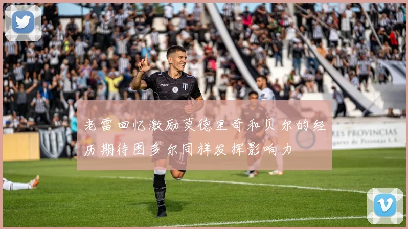 老雷回忆激励莫德里奇和贝尔的经历期待图多尔同样发挥影响力