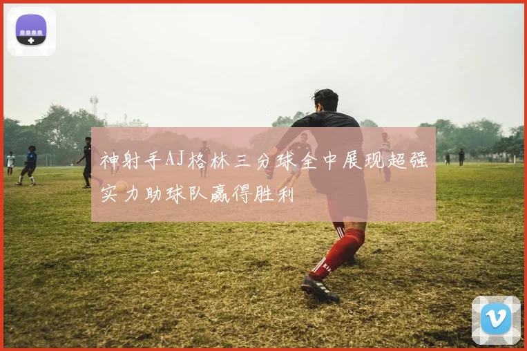 神射手AJ格林三分球全中展现超强实力助球队赢得胜利