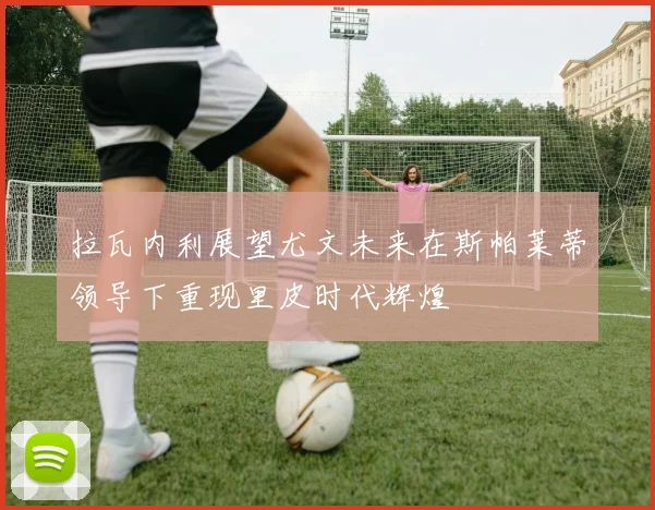 拉瓦内利展望尤文未来在斯帕莱蒂领导下重现里皮时代辉煌