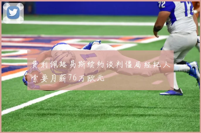 费利佩路易斯续约谈判僵局经纪人索要月薪76万欧元