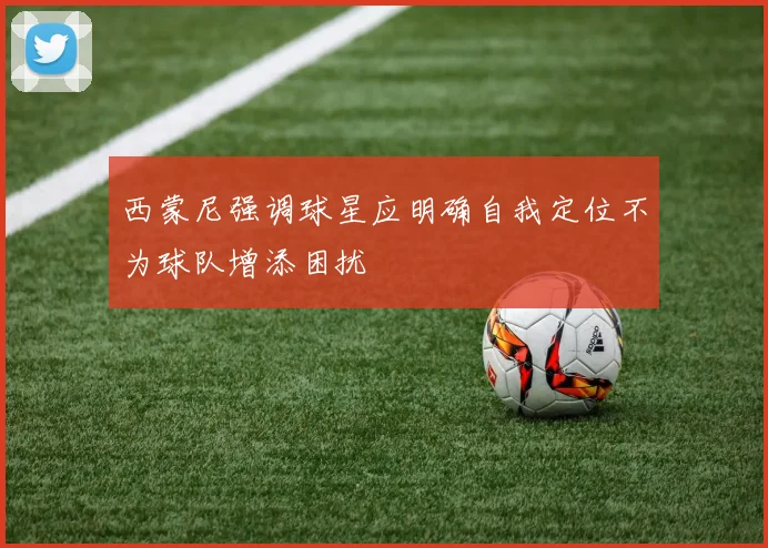 西蒙尼强调球星应明确自我定位不为球队增添困扰