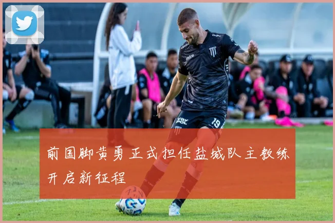 前国脚黄勇正式担任盐城队主教练开启新征程