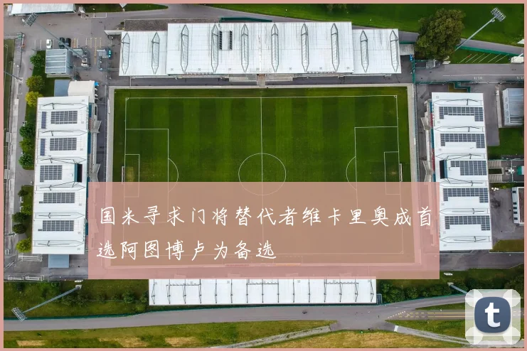 国米寻求门将替代者维卡里奥成首选阿图博卢为备选