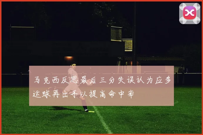 马克西反思最后三分失误认为应多运球再出手以提高命中率