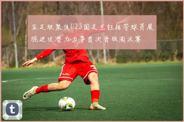 亚足联聚焦U23国足王钰栋等球员展现进攻潜力力争首次晋级淘汰赛