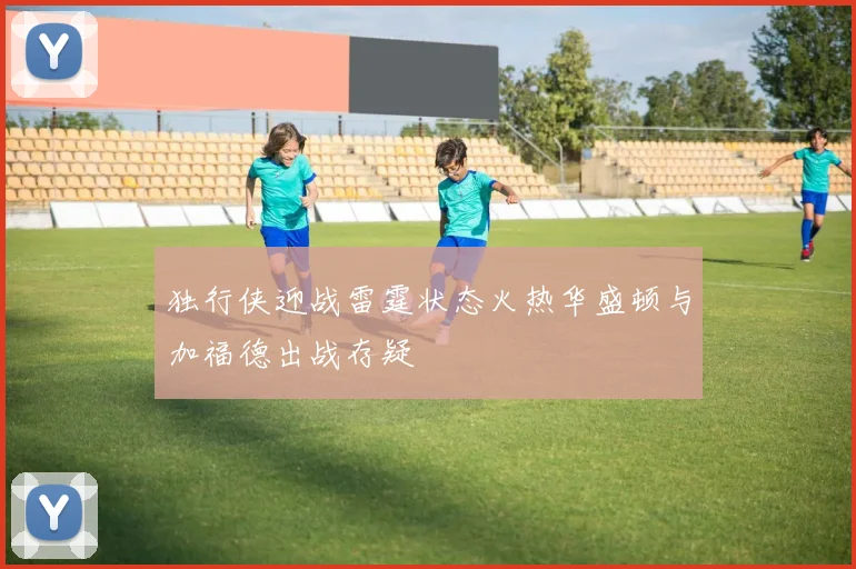独行侠迎战雷霆状态火热华盛顿与加福德出战存疑