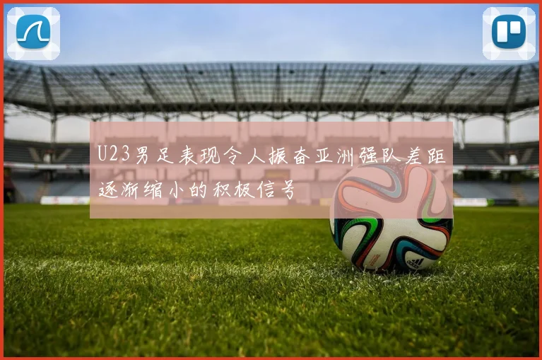 U23男足表现令人振奋亚洲强队差距逐渐缩小的积极信号